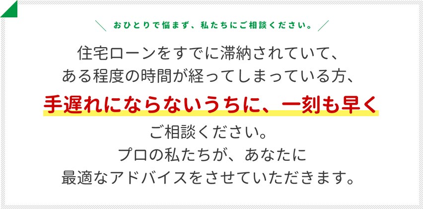 住宅ローンをすでに滞納されていて、ある程度の時間が経ってしまっている方、手遅れにならないうちに、一刻も早くご相談ください。プロの私たちが、あなたに最適なアドバイスをさせていただきます。